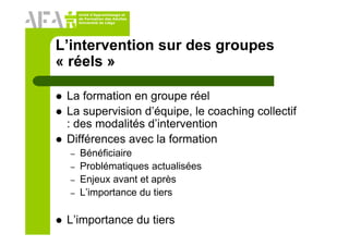 Unité d’Apprentissage et
de Formation des Adultes
Université de Liège
L’intervention sur des groupes
« réels »
La formation en groupe réel
La supervision d’équipe, le coaching collectif
: des modalités d’intervention
Différences avec la formation
– Bénéficiaire
– Problématiques actualisées
– Enjeux avant et après
– L’importance du tiers
L’importance du tiers
 