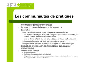 Unité d’Apprentissage et
de Formation des Adultes
Université de Liège
Les communautés de pratiques
• Une modalité particulière du groupe
• La place du cas et de la construction commune
• Exemple :
un participant fait part d’une expérience à ses collègues ;
un participant fait part d’un problème professionnel qu’il rencontre, les
autres l’aident à réfléchir sur sa situation
sur un thème choisi, chacun fait part de sa pratique professionnelle ;
le groupe formalise par écrit une méthode de travail ;
le groupe fait venir un expert pour un apport ou pour l’interroger.
• Un système d’expression production plutôt que réception
consommation
• Les processus (Wenger)
Participation active
Réification (formalisation de ce qui est tacite)
Négociation de sens (définir ensemble les pratiques et comment elles sont mises en oeuvre)
Développement des processus identitaires
 