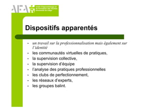 Unité d’Apprentissage et
de Formation des Adultes
Université de Liège
Dispositifs apparentés
• un travail sur la professionnalisation mais également sur
l’identité
• les communautés virtuelles de pratiques,
• la supervision collective,
• la supervision d’équipe
• l’analyse des pratiques professionnelles
• les clubs de perfectionnement,
• les réseaux d’experts,
• les groupes balint.
 
