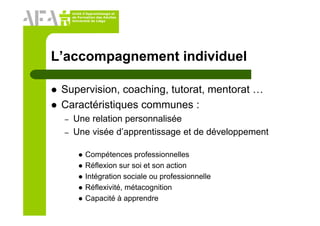Unité d’Apprentissage et
de Formation des Adultes
Université de Liège
L’accompagnement individuel
Supervision, coaching, tutorat, mentorat …
Caractéristiques communes :
– Une relation personnalisée
– Une visée d’apprentissage et de développement
Compétences professionnelles
Réflexion sur soi et son action
Intégration sociale ou professionnelle
Réflexivité, métacognition
Capacité à apprendre
 
