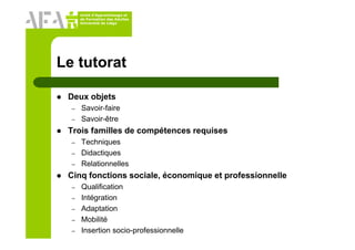 Unité d’Apprentissage et
de Formation des Adultes
Université de Liège
Le tutorat
Deux objets
– Savoir-faire
– Savoir-être
Trois familles de compétences requises
– Techniques
– Didactiques
– Relationnelles
Cinq fonctions sociale, économique et professionnelle
– Qualification
– Intégration
– Adaptation
– Mobilité
– Insertion socio-professionnelle
 