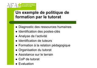 Unité d’Apprentissage et
de Formation des Adultes
Université de Liège
Un exemple de politique de
formation par le tutorat
Diagnostic des ressources humaines
Identification des postes-clés
Analyse de l’activité
Identification de tuteurs
Formation à la relation pédagogique
Organisation du tutorat
Assistance sur le terrain
CoP de tutorat
Evaluation
 