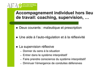 Unité d’Apprentissage et
de Formation des Adultes
Université de Liège
Accompagnement individuel hors lieu
de travail: coaching, supervision, …
Deux courants : maïeutique et prescription
Une aide à l’auto-régulation et à la réflexivité
La supervision réflexive
– Donner du sens à la situation
– Entrer dans le système interprétatif
– Faire prendre conscience du système interprétatif
– Diminuer l’émergence de conduites défensives
 