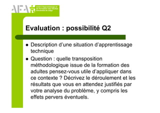 Unité d’Apprentissage et
de Formation des Adultes
Université de Liège
Evaluation : possibilité Q2
Description d’une situation d’apprentissage
technique
Question : quelle transposition
méthodologique issue de la formation des
adultes pensez-vous utile d’appliquer dans
ce contexte ? Décrivez le déroulement et les
résultats que vous en attendez justifiés par
votre analyse du problème, y compris les
effets pervers éventuels.
 