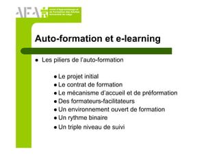 Unité d’Apprentissage et
de Formation des Adultes
Université de Liège
Auto-formation et e-learning
Les piliers de l’auto-formation
Le projet initial
Le contrat de formation
Le mécanisme d’accueil et de préformation
Des formateurs-facilitateurs
Un environnement ouvert de formation
Un rythme binaire
Un triple niveau de suivi
 