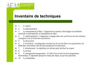 Unité d’Apprentissage et
de Formation des Adultes
Université de Liège
Inventaire de techniques
1. L’exposé
2. La démonstration
3. La manipulation d’objet : l’apprenant est amené à développer une habileté
manuelle ou perceptuelle en manipulant un objet
4. L’expérimentation : l’apprenant s’engage dans une activité en suivant certaines
consignes et en en tirant des conclusions
5. La discussion
6. L’évaluation : un diagnostic est porté sur les savoir-faire, les acquisitions, les
difficultés rencontrées afin de faire progresser les personnes
7. L’entraînement : la répétition est utilisée pour faciliter les acquis
8. La lecture
9. L’enseignement programmé : à l’aide d’un recueil ou d’un programme
électronique. L’apprenant progresse étape par étape, au gré des questions.
10. Le multimédia
 