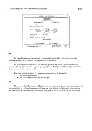 Méthode de groupe pour l'élaboration de documents page 3
002
En préalable à cette présentation, il est souhaitable de justifier l'utilisation d'une telle
méthode, au cours de la phase de vie élaboration d'un document.
Le groupe se réunit autour d'un but commun qui est le document à éditer mais chaque
participant a sa propre idée sur le sujet. II y a apparition de divergences et donc risque de conflits
dont personne ne tire vraiment profit.
Dans une pareille situation, il y a deux solutions pour sortir d'un conflit :
• une solution autoritaire
• une solution participative et méthodique.
003
Nous avons choisi la solution méthodique car nous supposons que la vie du groupe de travail
en sera facilitée et 1'efficacité augmentée. D'autre part son résultat, probablement mieux reconnu
par les services représentés par les participants du groupe, et mieux appliqué par ses utilisateurs.
 