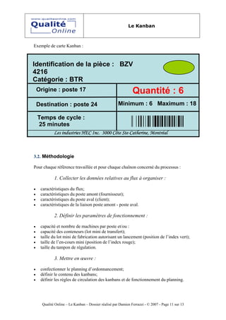 Le Kanban



Exemple de carte Kanban :



Identification de la pièce : BZV
4216
Catégorie : BTR
    Origine : poste 17                                         Quantité : 6
    Destination : poste 24                            Minimum : 6 Maximum : 18

    Temps de cycle :
    25 minutes
             Les industries HEC Inc. 3000 Côte Ste-Catherine, Montréal



3.2. Méthodologie

Pour chaque référence travaillée et pour chaque chaînon concerné du processus :

             1. Collecter les données relatives au flux à organiser :

•    caractéristiques du flux;
•    caractéristiques du poste amont (fournisseur);
•    caractéristiques du poste aval (client);
•    caractéristiques de la liaison poste amont - poste aval.

             2. Définir les paramètres de fonctionnement :

•    capacité et nombre de machines par poste et/ou :
•    capacité des conteneurs (lot mini de transfert);
•    taille du lot mini de fabrication autorisant un lancement (position de l’index vert);
•    taille de l’en-cours mini (position de l’index rouge);
•    taille du tampon de régulation.

             3. Mettre en œuvre :

•    confectionner le planning d’ordonnancement;
•    définir le contenu des kanbans;
•    définir les règles de circulation des kanbans et de fonctionnement du planning.




      Qualité Online – Le Kanban – Dossier réalisé par Damien Ferrazzi - © 2007 - Page 11 sur 13
 