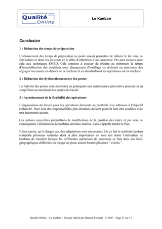 Le Kanban




Conclusion

1 : Réduction des temps de préparation

L’abaissement des temps de préparation au poste amont permettra de réduire le lot mini de
fabrication et donc les en-cours et le délai d’obtention d’un conteneur. On aura recours pour
cela aux techniques SMED. Cela consiste à essayer de réduire au minimum le temps
d’immobilisation des machines pour changement d’outillage en réalisant un maximum des
réglages nécessaire en dehors de la machine et en standardisant les opérations sur la machine.

2 : Réduction des dysfonctionnements des postes

La fiabilité des postes sera améliorée en pratiquant une maintenance préventive poussée et en
simplifiant au maximum les postes de travail.

3 : Accroissement de la flexibilité des opérateurs

L’organisation du travail pour les opérateurs demande au préalable leur adhésion à l’objectif
recherché. Pour cela des responsabilités plus étendues doivent pouvoir leur être confiées avec
une autonomie accrue.

Ces actions concertées permettrons la modification de la position des index et par voie de
conséquence l’élimination de kanbans devenus inutiles. Cela s’appelle tendre le flux.

Il faut savoir, qu’à chaque cas, des adaptations sont nécessaires. De ce fait la méthode kanban
comporte plusieurs variantes dont la plus importantes est sans nul doute l’utilisation de
kanbans de transfert lorsque les différentes opérations du processus se font dans des lieux
géographiques différents ou lorsqu’un poste amont fournit plusieurs " clients ".




        Qualité Online – Le Kanban – Dossier réalisé par Damien Ferrazzi - © 2007 - Page 13 sur 13
 