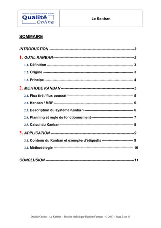 Le Kanban




SOMMAIRE

INTRODUCTION -------------------------------------------------------------------3

1. OUTIL KANBAN----------------------------------------------------------------3
   1.1. Définition -------------------------------------------------------------------------- 3

   1.2. Origine ----------------------------------------------------------------------------- 3

   1.3. Principe ---------------------------------------------------------------------------- 4

2. METHODE KANBAN----------------------------------------------------------5
   2.1. Flux tiré / flux poussé --------------------------------------------------------- 5

   2.2. Kanban / MRP-------------------------------------------------------------------- 6

   2.3. Description du système Kanban ------------------------------------------ 6

   2.4. Planning et règle de fonctionnement ------------------------------------ 7

   2.5. Calcul du Kanban--------------------------------------------------------------- 8

3. APPLICATION ------------------------------------------------------------------9
   3.1. Contenu du Kanban et exemple d’étiquette --------------------------- 9

   3.2. Méthodologie -------------------------------------------------------------------- 10


CONCLUSION ----------------------------------------------------------------------11




        Qualité Online – Le Kanban – Dossier réalisé par Damien Ferrazzi - © 2007 - Page 2 sur 13
 