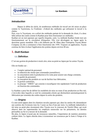 Le Kanban




Introduction

        Depuis le début du siècle, de nombreuses méthodes de travail ont été mises en place
comme le Taylorisme, Le Fordisme : d’abord des méthodes qui utilisaient le travail à la
chaîne.
Puis, avec le Toyotisme, on a utilisé des méthodes partant de la demande du client, il a donc
fallu utiliser des outils comme le Kanban pour faire fonctionner ces méthodes.
Kanban est un mot japonais qui signifie étiquette, carte. La méthode Kanban fonde tout son
fonctionnement sur la circulation d'étiquettes. Elle s'est développée au Japon après la
deuxième guerre mondiale. Elle a été élaborée par M. Ohno dans l'entreprise Toyota Motor
Company où elle a commencé à bien fonctionner dès 1958. Toujours en application, Toyota
continue de faire évoluer l'application du système depuis environ 40 ans.

1. Outil Kanban
   1.1. Définition

C’est une gestion de production à stock zéro, mise au point au Japon par les usines Toyota.

Elle est fondée sur :

   •   l’emploi optimal du personnel,
   •   la réduction des stocks (par commandes journalières),
   •   la concertation entre la production et la vente pour assurer une charge constante,
   •   la qualité du personnel,
   •   la conception des produits en vue de faciliter leur fabrication,
   •   la gestion centralisée,
   •   le principe " SMED " qui consiste à reconfigurer très rapidement l’outil de production
       en fonction des commandes.

Le Kanban a pour but de définir les modalités de mise en route d’une production en flux tiré,
c’est-à-dire dans laquelle ce sont les commandes-clients qui déclenchent automatiquement la
fabrication par remontée des ordres depuis la sortie des produits.

    1.2. Origine
Ce mot serait apparu dans les chantiers navales japonais qui, dans les années 60, demandaient
aux aciéries des livraisons tous les 3 jours au lieu d’une par mois. La méthode industrielle a
été mise au point plus récemment chez Toyota avec le concours de Taiichi Ohno, qui avait
observé dans les supermarchés les employés renouveler sur les présentoirs, les denrées
périssables au fur et a mesure de la demande.
De plus, le Japon n’ayant pas de ressources naturelles, l’importation de matières premières
coûtent chère. Le Japon cherche donc à économiser ses ressources par le Juste à Temps et le
Kanban.




         Qualité Online – Le Kanban – Dossier réalisé par Damien Ferrazzi - © 2007 - Page 3 sur 13
 