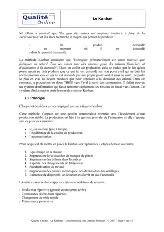 Le Kanban



M. Ohno, a constaté que "les gens des usines ont toujours tendance à faire de la
surproduction" et il a alors recherché le moyen qui permet de produire :

        -                      le                              produit                           demandé
        -          au          moment                  où           il             est           demandé
        - dans la quantité demandée

La méthode Kanban considère que "Fabriquer prématurément est aussi mauvais que
fabriquer en retard. Tous les stocks sont des ennemis pour des raisons financière et
d'adaptation à la demande". Dans un atelier de production, cela se traduit par le fait qu'un
poste amont ne doit produire que ce qui lui est demandé par son poste aval qui ne doit lui
même produire que ce qui lui est demandé par son propre poste aval et ainsi de suite... le poste
le plus en aval ne devant produire que pour répondre à la demande des clients. Dans ce
contexte, la production est donc TIRÉE vers l'aval à partir des commandes. Il fallait trouver
un système d'information qui fasse remonter rapidement les besoins de l'aval vers l'amont. Ce
système d'information porte le nom de système Kanban.

   1.3. Principe

Chaque lot de pièces est accompagné par une étiquette kanban.

Cette méthode s’appuie sur une gestion commerciale orientée vers l’écoulement d’une
production stable. La production est liée à la gestion générale de l’entreprise et elle s’appuie
sur les principes suivants :

   •    le just-in-time (jute à temps),
   •    l’équilibrage de la chaîne de production,
   •    l’automatisation.

Pour ce qui est de mettre en place le kanban, on reprend les 7 étapes de base suivantes:

   1.   Equilibrage de la chaîne
   2.   Suppression de la situation de manque de pièces
   3.   Suppression des défauts dans les pièces
   4.   Rapidité des changements de fabrication
   5.   Standardisation du travail
   6.   Suppression des pannes mécaniques, des défauts dans les outillages
   7.   Existence de dispositifs de détection et d'arrêt en cas d'anomalie

La mise en œuvre doit respecter certaines conditions de réussite :

- Production répétitive (grande ou moyenne série)
- Commandes clients bien réparties
- Changement de série rapide
- Maintenance préventive




         Qualité Online – Le Kanban – Dossier réalisé par Damien Ferrazzi - © 2007 - Page 4 sur 13
 