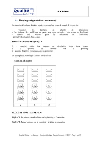 Le Kanban



   2.4. Planning + règle de fonctionnement

Le planning à kanbans doit être placé à proximité du poste de travail. Il permet de :

-       visualiser         les        kanbans   en   attente   de       réalisation;
- être informé des problèmes du poste aval (par exemple : non retour de kanbans);
-     définir       une        priorité    pour  le lancement   en     fabrication;
- connaître la situation d'en-cours :

STOCK D'EN-COURS = (A-B) x C

A     :   quantité     totale  des    kanbans     en   circulation              entre   deux    postes
B          :        quantité        de         kanbans         sur                   le      planning
C : quantité de pièces contenues dans un container.

Un exemple de planning à kanbans est le suivant :




REGLE DE FONCTIONNEMENT

Règle n°1: La présence des kanbans sur le planning = Production

Règle n°2: Pas de kanbans sur le planning = arrêt de la production




         Qualité Online – Le Kanban – Dossier réalisé par Damien Ferrazzi - © 2007 - Page 8 sur 13
 