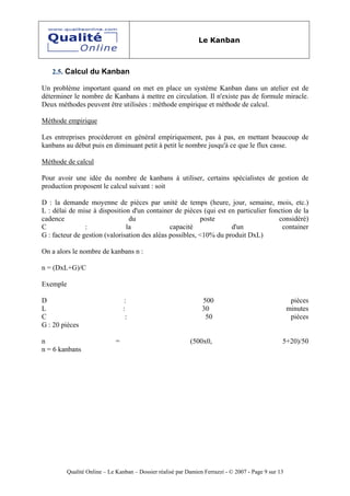 Le Kanban



   2.5. Calcul du Kanban

Un problème important quand on met en place un système Kanban dans un atelier est de
déterminer le nombre de Kanbans à mettre en circulation. Il n'existe pas de formule miracle.
Deux méthodes peuvent être utilisées : méthode empirique et méthode de calcul.

Méthode empirique

Les entreprises procéderont en général empiriquement, pas à pas, en mettant beaucoup de
kanbans au début puis en diminuant petit à petit le nombre jusqu'à ce que le flux casse.

Méthode de calcul

Pour avoir une idée du nombre de kanbans à utiliser, certains spécialistes de gestion de
production proposent le calcul suivant : soit

D : la demande moyenne de pièces par unité de temps (heure, jour, semaine, mois, etc.)
L : délai de mise à disposition d'un container de pièces (qui est en particulier fonction de la
cadence                         du                        poste                     considéré)
C               :              la              capacité             d'un              container
G : facteur de gestion (valorisation des aléas possibles, <10% du produit DxL)

On a alors le nombre de kanbans n :

n = (DxL+G)/C

Exemple

D                                 :                              500                                   pièces
L                                 :                              30                                   minutes
C                                  :                              50                                   pièces
G : 20 pièces

n                             =                             (500x0,                               5+20)/50
n = 6 kanbans




          Qualité Online – Le Kanban – Dossier réalisé par Damien Ferrazzi - © 2007 - Page 9 sur 13
 