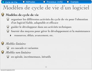 Cycle de Vie.              Méthodes               Processus Uniﬁé   Exemple


    Modèles de cycle de vie d’un logiciel
         Modèles de cycle de vie
                   organiser les différentes activités du cycle de vie pour l'obtention
                   d'un logiciel ﬁable, adaptable et efﬁcace
                   guider le développeur dans ses activités techniques
                   fournir des moyens pour gérer le développement et la maintenance
                ‣        ressources, délais, avancement, etc.


         Modèles linéaires
                   en cascade et variantes
         Modèles non linéaires
                   en spirale, incrémentaux, itératifs


                                                     10
mercredi 29 septembre 2010
 