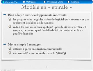 Cycle de Vie.            Méthodes               Processus Uniﬁé   Exemple

                             Modèle en « spirale »
    ➡ Bien adapté aux développements innovants
                      les progrès sont tangibles : c’est du logiciel qui « tourne » et pas
                      seulement des kilos de documents
                      réduit les risques si bien appliqué : possibilité de s ’arrêter « à
                      temps », i.e. avant que l ’irréalisabilité du projet ait créé un
                      gouffre ﬁnancier


    ➡ Moins simple à manager
                      difﬁcile à gérer en situation contractuelle
                      mal contrôlé => on retombe dans le hacking



                                                   18
mercredi 29 septembre 2010
 
