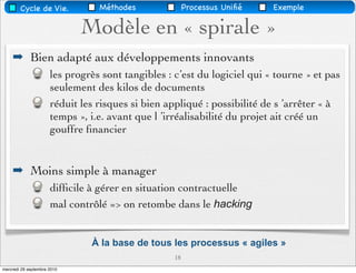 Cycle de Vie.            Méthodes               Processus Uniﬁé   Exemple

                             Modèle en « spirale »
    ➡ Bien adapté aux développements innovants
                      les progrès sont tangibles : c’est du logiciel qui « tourne » et pas
                      seulement des kilos de documents
                      réduit les risques si bien appliqué : possibilité de s ’arrêter « à
                      temps », i.e. avant que l ’irréalisabilité du projet ait créé un
                      gouffre ﬁnancier


    ➡ Moins simple à manager
                      difﬁcile à gérer en situation contractuelle
                      mal contrôlé => on retombe dans le hacking


                               À la base de tous les processus « agiles »
                                                   18
mercredi 29 septembre 2010
 