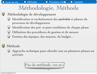 Cycle de Vie.           Méthodes           Processus Uniﬁé   Exemple


                             Méthodologie, Méthode
           Méthodologie de développement
                    Identiﬁcation et enchaînement des activités et phases du
                    processus de développement
                    Identiﬁcation des pré- et post-conditions de chaque phase
                    Déﬁnition des procédures de gestion et de mesure
                    Gestion des équipes, des moyens, du budget…


          Méthode
                    Approche technique pour aborder une ou plusieurs phases ou
                    activités


                               Pas de méthode «en or»
                                              20
mercredi 29 septembre 2010
 
