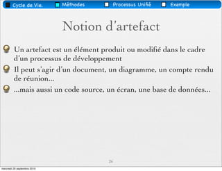 Cycle de Vie.        Méthodes        Processus Uniﬁé   Exemple



                             Notion d’artefact
         Un artefact est un élément produit ou modiﬁé dans le cadre
         d’un processus de développement
         Il peut s’agir d’un document, un diagramme, un compte rendu
         de réunion...
         ...mais aussi un code source, un écran, une base de données...




                                        26
mercredi 29 septembre 2010
 