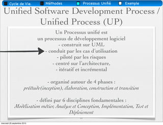 Cycle de Vie.             Méthodes               Processus Uniﬁé   Exemple

  Uniﬁed Software Development Process /
          Uniﬁed Process (UP)
                                       Un Processus uniﬁé est
                              un processus de développement logiciel
                                         - construit sur UML
                                 - conduit par les cas d’utilisation
                                        - piloté par les risques
                                     - centré sur l’architecture,
                                       - itératif et incrémental

                                   - organisé autour de 4 phases :
                       préétude(inception), élaboration, construction et transition

                        - déﬁni par 6 disciplines fondamentales :
             Modélisation métier, Analyse et Conception, Implémentation, Test et
                                        Déploiement
                                                    31
mercredi 29 septembre 2010
 