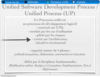 Cycle de Vie.             Méthodes               Processus Uniﬁé   Exemple

  Uniﬁed Software Development Process /
          Uniﬁed Process (UP)
                                       Un Processus uniﬁé est
                              un processus de développement logiciel
                                         - construit sur UML
                                 - conduit par les cas d’utilisation
                                        - piloté par les risques
                                     - centré sur l’architecture,
                                       - itératif et incrémental

                                   - organisé autour de 4 phases :
                       préétude(inception), élaboration, construction et transition

                        - déﬁni par 6 disciplines fondamentales :
             Modélisation métier, Analyse et Conception, Implémentation, Test et
                                        Déploiement
                                                    36
mercredi 29 septembre 2010
 