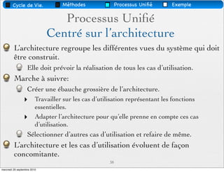Cycle de Vie.              Méthodes               Processus Uniﬁé    Exemple


                                Processus Uniﬁé
                             Centré sur l’architecture
         L’architecture regroupe les différentes vues du système qui doit
         être construit.
                   Elle doit prévoir la réalisation de tous les cas d’utilisation.
         Marche à suivre:
                   Créer une ébauche grossière de l’architecture.
                ‣        Travailler sur les cas d’utilisation représentant les fonctions
                         essentielles.
                ‣        Adapter l’architecture pour qu’elle prenne en compte ces cas
                         d’utilisation.
                   Sélectionner d’autres cas d’utilisation et refaire de même.
         L’architecture et les cas d’utilisation évoluent de façon
         concomitante.
                                                     38
mercredi 29 septembre 2010
 