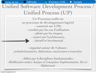 Cycle de Vie.             Méthodes               Processus Uniﬁé   Exemple

  Uniﬁed Software Development Process /
          Uniﬁed Process (UP)
                                       Un Processus uniﬁé est
                              un processus de développement logiciel
                                         - construit sur UML
                                 - conduit par les cas d’utilisation
                                        - piloté par les risques
                                     - centré sur l’architecture,
                                       - itératif et incrémental

                                   - organisé autour de 4 phases :
                       préétude(inception), élaboration, construction et transition

                        - déﬁni par 6 disciplines fondamentales :
             Modélisation métier, Analyse et Conception, Implémentation, Test et
                                        Déploiement
                                                    41
mercredi 29 septembre 2010
 