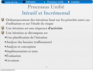 Cycle de Vie.          Méthodes        Processus Uniﬁé   Exemple

                                Processus Uniﬁé
                             Itératif et Incrémental
        Ordonnancement des itérations basé sur les priorités entre cas
        d'utilisation et sur l'étude du risque
        Une itération est une séquence d’activités
        Une itération se décompose en:
       •Une planiﬁcation de l’itération
       •Analyse des besoins (rafﬁnement)
       •Analyse et conception
       •Implémentation et tests
       •Évaluation
       •Livraison
                                          42
mercredi 29 septembre 2010
 