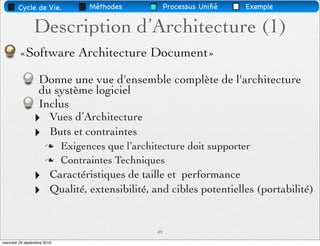 Cycle de Vie.              Méthodes            Processus Uniﬁé   Exemple


                Description d’Architecture (1)
         «Software Architecture Document»

                   Donne une vue d'ensemble complète de l'architecture
                   du système logiciel
                   Inclus
                ‣        Vues d’Architecture
                ‣        Buts et contraintes
                            Exigences que l’architecture doit supporter
                            Contraintes Techniques
                ‣        Caractéristiques de taille et performance
                ‣        Qualité, extensibilité, and cibles potentielles (portabilité)


                                                  49
mercredi 29 septembre 2010
 