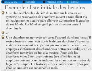 Cycle de Vie.        Méthodes    Processus Uniﬁé   Exemple


       Exemple : liste initiale des besoins
         Une chaîne d'hôtels a décidé de mettre sur le réseau un
         système de réservation de chambres ouvert à tout client via
         un navigateur, et d'autre part elle veut automatiser la gestion
         de ses hôtels. Un hôtel est géré par un directeur assisté
         d'employés.
         ....
         Une chambre est nettoyée soit avec l'accord du client lorsqu'il
         reste plusieurs jours, soit après le départ du client s'il s'en va,
         et dans ce cas avant occupation par un nouveau client. Les
         employés s'informent des chambres à nettoyer et indiquent les
         chambres nettoyées au fur et à mesure. Pour cela les
         chambres vides à nettoyer doivent être afﬁchées, et les
         employés doivent pouvoir indiquer les chambres nettoyées de
         façon très simple. Un historique des chambres nettoyées par
         chaque employé est conservé61un mois.
mercredi 29 septembre 2010
 