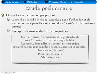 Cycle de Vie.            Méthodes               Processus Uniﬁé   Exemple


                                Etude préliminaire
         Classer les cas d’utilisation par priorité
             la priorité dépend des risques associés au cas d’utilisation et de
             leur importance pour l’architecture, des nécessités de réalisation et
             de tests
             Exemple : classement des CU par importance
                            Les traitements très classiques de la gestion locale
                                sont à examiner en dernier (risque faible).
                            Les réservations (client ou gérant) mettent en jeu
                      une architecture plus complexe et sont à examiner en priorité :
                                         Réservation (distante)
                                          Réservation locale
                                            Administration
                                                    ...


                                                   64
mercredi 29 septembre 2010
 