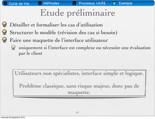 Cycle de Vie.          Méthodes             Processus Uniﬁé   Exemple


                             Etude préliminaire
         Détailler et formaliser les cas d’utilisation
         Structurer le modèle (révision des cas si besoin)
         Faire une maquette de l’interface utilisateur
                   uniquement si l’interface est complexe ou nécessite une évaluation
                   par le client



              Utilisateurs non spécialistes, interface simple et logique.

                   Problème classique, sans risque majeur, donc pas de
                                        maquette.


                                               65
mercredi 29 septembre 2010
 