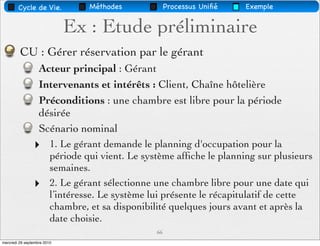 Cycle de Vie.             Méthodes             Processus Uniﬁé   Exemple


                             Ex : Etude préliminaire
         CU : Gérer réservation par le gérant
                   Acteur principal : Gérant
                   Intervenants et intérêts : Client, Chaîne hôtelière
                   Préconditions : une chambre est libre pour la période
                   désirée
                   Scénario nominal
                ‣        1. Le gérant demande le planning d'occupation pour la
                         période qui vient. Le système afﬁche le planning sur plusieurs
                         semaines.
                ‣        2. Le gérant sélectionne une chambre libre pour une date qui
                         l’intéresse. Le système lui présente le récapitulatif de cette
                         chambre, et sa disponibilité quelques jours avant et après la
                         date choisie.
                                                  66
mercredi 29 septembre 2010
 