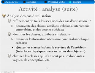 Cycle de Vie.                Méthodes             Processus Uniﬁé   Exemple


                               Activité : analyse (suite)
           Analyse des cas d'utilisation
                     rafﬁnement de tous les scénarios des cas d'utilisation →
                  ‣          découverte des classes, attributs, relations, interactions
                             entre objets, et des besoins spéciaux
                     identiﬁer les classes, attributs et relations
                  ‣          examiner l'information nécessaire pour réaliser chaque
                             scénario
                  ‣          ajouter les classes isolant le système de l'extérieur
                             (interfaces physiques, vues externes des objets…)
                     éliminer les classes qui n’en sont pas : redondantes,
                     vagues, de conception, etc.

                                                     74
mercredi 29 septembre 2010
 