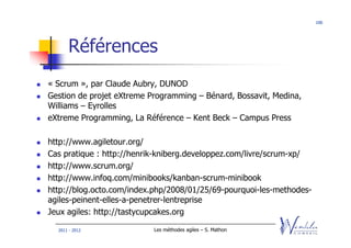 100




      Références
« Scrum », par Claude Aubry, DUNOD
Gestion de projet eXtreme Programming – Bénard, Bossavit, Medina,
Williams – Eyrolles
eXtreme Programming, La Référence – Kent Beck – Campus Press

http://www.agiletour.org/
Cas pratique : http://henrik-kniberg.developpez.com/livre/scrum-xp/
http://www.scrum.org/
http://www.infoq.com/minibooks/kanban-scrum-minibook
http://blog.octo.com/index.php/2008/01/25/69-pourquoi-les-methodes-
agiles-peinent-elles-a-penetrer-lentreprise
Jeux agiles: http://tastycupcakes.org

  2011 - 2012              Les méthodes agiles – S. Mathon
 