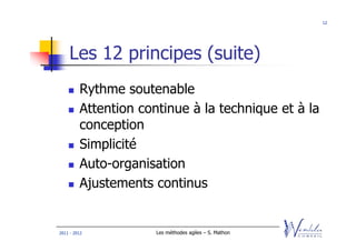 12




    Les 12 principes (suite)
         Rythme soutenable
         Attention continue à la technique et à la
         conception
         Simplicité
         Auto-organisation
         Ajustements continus


2011 - 2012           Les méthodes agiles – S. Mathon
 