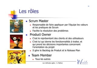 16




    Les rôles
              Scrum Master
                Responsable de faire appliquer par l’équipe les valeurs
                et les pratiques de Scrum
                Facilite la résolution des problèmes
              Product Owner
                C'est le représentant des clients et des utilisateurs
                C'est lui qui donne les fonctionnalités à traiter, et
                qui prend les décisions importantes concernant
                l'orientation du projet
                Il gère le Backlog de Produit et le Release Plan

               Team Member
                  Tous les autres
2011 - 2012               Les méthodes agiles – S. Mathon
 