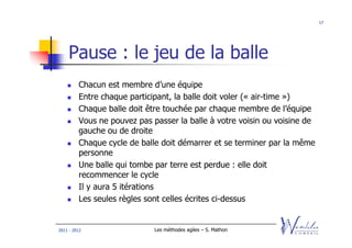 17




    Pause : le jeu de la balle
         Chacun est membre d’une équipe
         Entre chaque participant, la balle doit voler (« air-time »)
         Chaque balle doit être touchée par chaque membre de l’équipe
         Vous ne pouvez pas passer la balle à votre voisin ou voisine de
         gauche ou de droite
         Chaque cycle de balle doit démarrer et se terminer par la même
         personne
         Une balle qui tombe par terre est perdue : elle doit
         recommencer le cycle
         Il y aura 5 itérations
         Les seules règles sont celles écrites ci-dessus


2011 - 2012                  Les méthodes agiles – S. Mathon
 