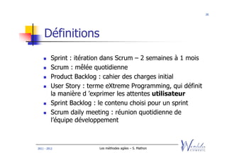 20




    Définitions
         Sprint : itération dans Scrum – 2 semaines à 1 mois
         Scrum : mêlée quotidienne
         Product Backlog : cahier des charges initial
         User Story : terme eXtreme Programming, qui définit
         la manière d ’exprimer les attentes utilisateur
         Sprint Backlog : le contenu choisi pour un sprint
         Scrum daily meeting : réunion quotidienne de
         l’équipe développement



2011 - 2012              Les méthodes agiles – S. Mathon
 