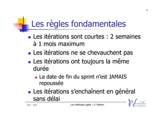 22




    Les règles fondamentales
      Les itérations sont courtes : 2 semaines
      à 1 mois maximum
      Les itérations ne se chevauchent pas
      Les itérations ont toujours la même
      durée
              La date de fin du sprint n’est JAMAIS
              repoussée
      Les itérations s’enchaînent en général
      sans délai
2011 - 2012                Les méthodes agiles – S. Mathon
 