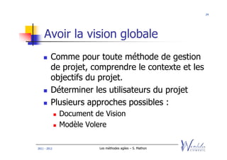 24




    Avoir la vision globale
         Comme pour toute méthode de gestion
         de projet, comprendre le contexte et les
         objectifs du projet.
         Déterminer les utilisateurs du projet
         Plusieurs approches possibles :
              Document de Vision
              Modèle Volere

2011 - 2012             Les méthodes agiles – S. Mathon
 