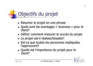 25




    Objectifs du projet
         Résumer le projet en une phrase
         Quels sont les avantages « business » pour le
         client?
         Définir comment mesurer le succès du projet
         Le projet est-il réaliste/faisable?
         Est-ce que toutes les personnes impliquées
         l’approuvent?
         Quelle est l’importance du projet pour le
         client?

2011 - 2012            Les méthodes agiles – S. Mathon
 