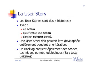27




    La User Story
        Les User Stories sont des « histoires »
        Avec :
              un acteur
              qui effectue une action
              dans un objectif donné.
        Une User Story doit pouvoir être développée
        entièrement pendant une itération.
        Un Backlog contient également des Stories
        techniques ou méthodologiques (Ex : tests
        unitaires)
2011 - 2012                Les méthodes agiles – S. Mathon
 