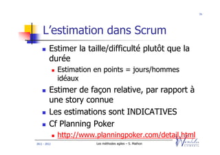 31




    L’estimation dans Scrum
         Estimer la taille/difficulté plutôt que la
         durée
              Estimation en points = jours/hommes
              idéaux
         Estimer de façon relative, par rapport à
         une story connue
         Les estimations sont INDICATIVES
         Cf Planning Poker
              http://www.planningpoker.com/detail.html
2011 - 2012              Les méthodes agiles – S. Mathon
 