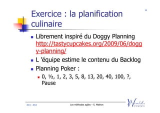 32


    Exercice : la planification
    culinaire
         Librement inspiré du Doggy Planning
         http://tastycupcakes.org/2009/06/dogg
         y-planning/
         L ’équipe estime le contenu du Backlog
         Planning Poker :
              0, ½, 1, 2, 3, 5, 8, 13, 20, 40, 100, ?,
              Pause


2011 - 2012               Les méthodes agiles – S. Mathon
 