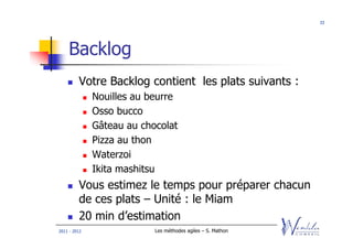 33




    Backlog
         Votre Backlog contient les plats suivants :
              Nouilles au beurre
              Osso bucco
              Gâteau au chocolat
              Pizza au thon
              Waterzoi
              Ikita mashitsu
         Vous estimez le temps pour préparer chacun
         de ces plats – Unité : le Miam
         20 min d’estimation
2011 - 2012                Les méthodes agiles – S. Mathon
 