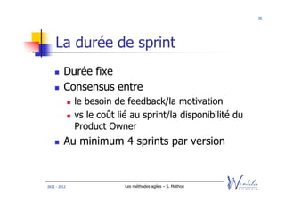 35




    La durée de sprint
         Durée fixe
         Consensus entre
              le besoin de feedback/la motivation
              vs le coût lié au sprint/la disponibilité du
              Product Owner
         Au minimum 4 sprints par version


2011 - 2012                Les méthodes agiles – S. Mathon
 