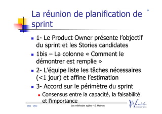 36


    La réunion de planification de
    sprint
         1- Le Product Owner présente l’objectif
         du sprint et les Stories candidates
         1bis – La colonne « Comment le
         démontrer est remplie »
         2- L’équipe liste les tâches nécessaires
         (<1 jour) et affine l’estimation
         3- Accord sur le périmètre du sprint
              Consensus entre la capacité, la faisabilité
              et l’importance
2011 - 2012               Les méthodes agiles – S. Mathon
 