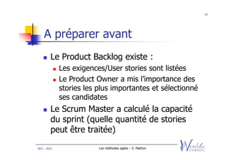 37




    A préparer avant
         Le Product Backlog existe :
              Les exigences/User stories sont listées
              Le Product Owner a mis l’importance des
              stories les plus importantes et sélectionné
              ses candidates
         Le Scrum Master a calculé la capacité
         du sprint (quelle quantité de stories
         peut être traitée)
2011 - 2012               Les méthodes agiles – S. Mathon
 
