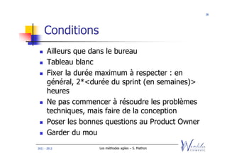 38




    Conditions
      Ailleurs que dans le bureau
      Tableau blanc
      Fixer la durée maximum à respecter : en
      général, 2*<durée du sprint (en semaines)>
      heures
      Ne pas commencer à résoudre les problèmes
      techniques, mais faire de la conception
      Poser les bonnes questions au Product Owner
      Garder du mou
2011 - 2012         Les méthodes agiles – S. Mathon
 